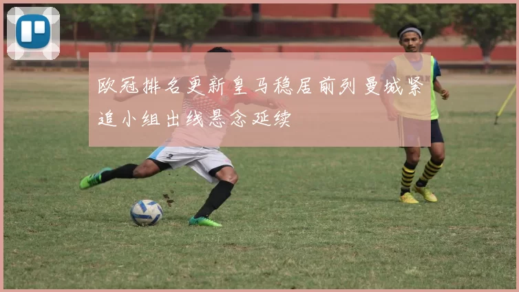 欧冠排名更新皇马稳居前列曼城紧追小组出线悬念延续