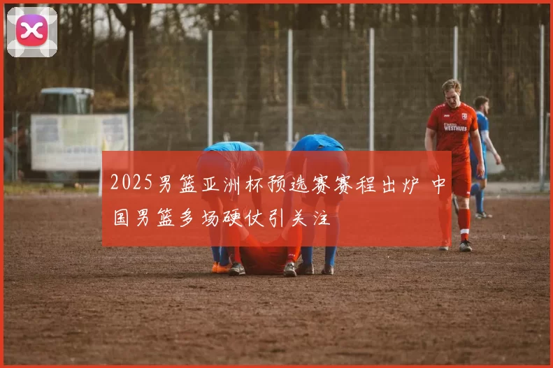 2025男篮亚洲杯预选赛赛程出炉 中国男篮多场硬仗引关注