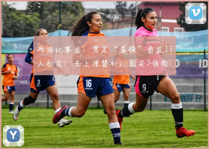 两场比赛后，男足“最强”首发11人初定：王上源替补，国安3领衔