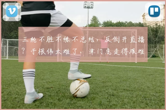 三轮不胜不练不总结，反倒开直播？于根伟太难了，津门虎走得艰难_球迷_训练场_进攻