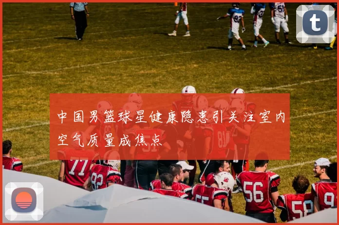 中国男篮球星健康隐患引关注室内空气质量成焦点