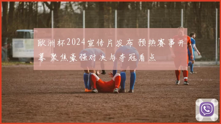欧洲杯2024宣传片发布 预热赛事开幕 聚焦豪强对决与夺冠看点