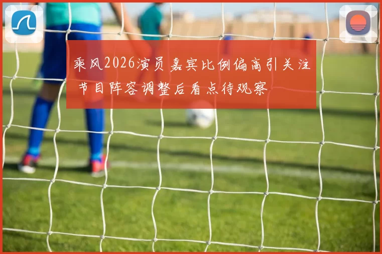 乘风2026演员嘉宾比例偏高引关注 节目阵容调整后看点待观察