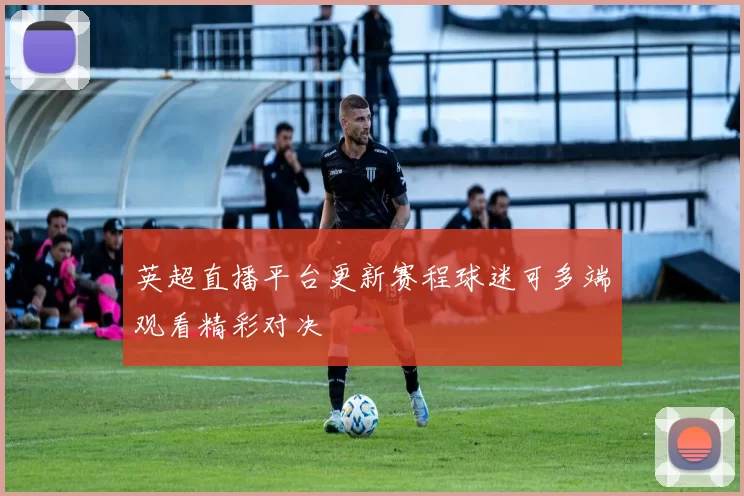 英超直播平台更新赛程球迷可多端观看精彩对决