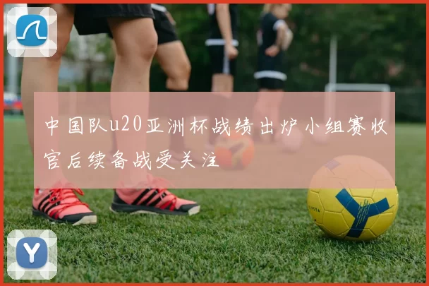 中国队u20亚洲杯战绩出炉小组赛收官后续备战受关注