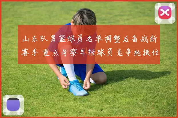 山东队男篮球员名单调整后备战新赛季 重点考察年轻球员竞争轮换位置