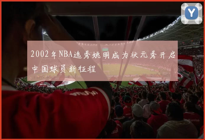 2002年NBA选秀姚明成为状元秀开启中国球员新征程