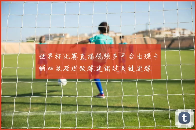 世界杯比赛直播视频多平台出现卡顿回放延迟致球迷错过关键进球