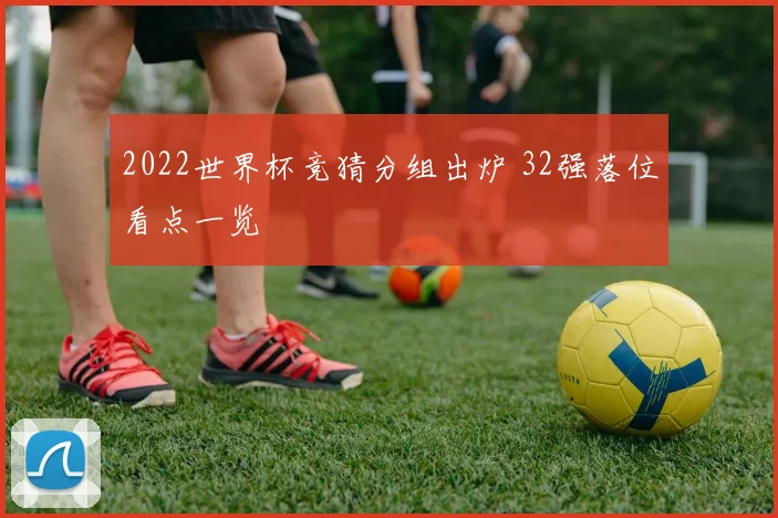 2022世界杯竞猜分组出炉 32强落位看点一览