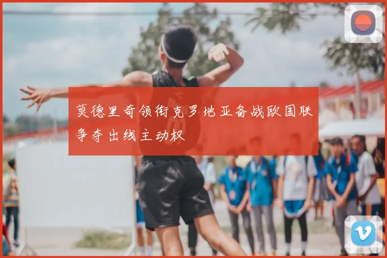 莫德里奇领衔克罗地亚备战欧国联争夺出线主动权