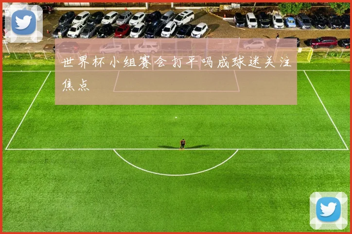 世界杯小组赛会打平吗成球迷关注焦点