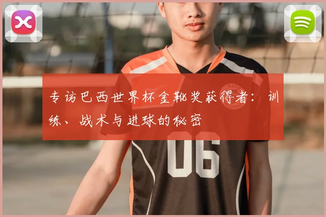 专访巴西世界杯金靴奖获得者:训练、战术与进球的秘密