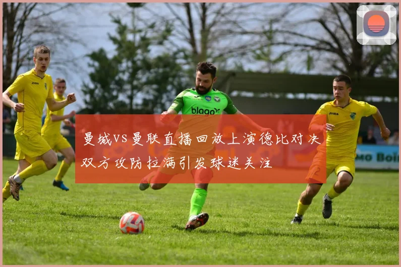 曼城vs曼联直播回放上演德比对决双方攻防拉满引发球迷关注