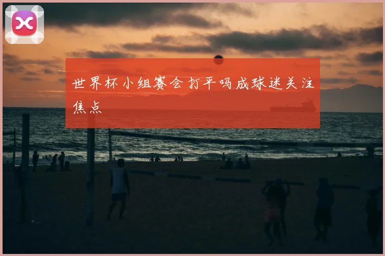 世界杯小组赛会打平吗成球迷关注焦点