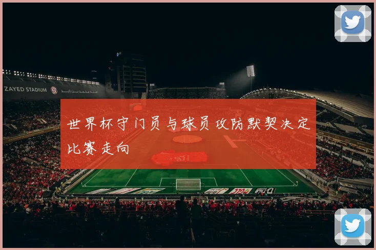 世界杯守门员与球员攻防默契决定比赛走向