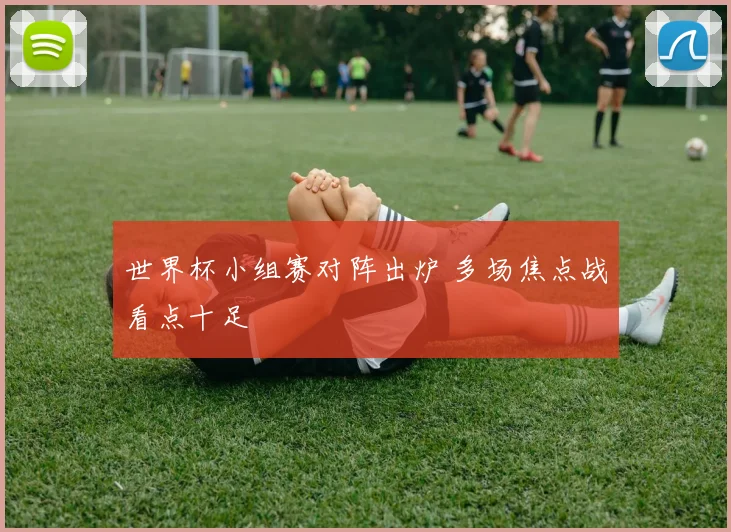 世界杯小组赛对阵出炉 多场焦点战看点十足