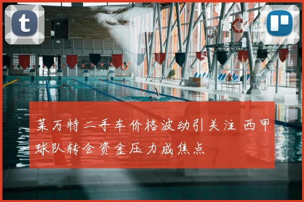 莱万特二手车价格波动引关注 西甲球队转会资金压力成焦点