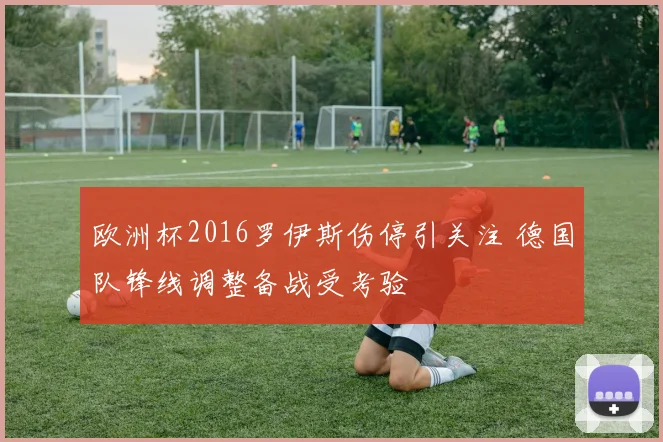 欧洲杯2016罗伊斯伤停引关注 德国队锋线调整备战受考验