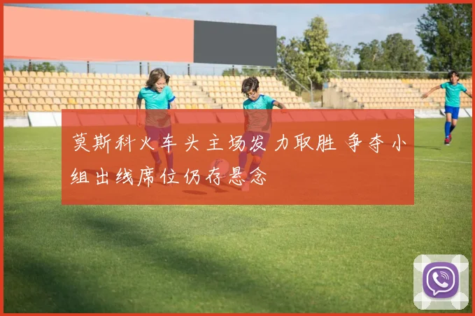 莫斯科火车头主场发力取胜 争夺小组出线席位仍存悬念