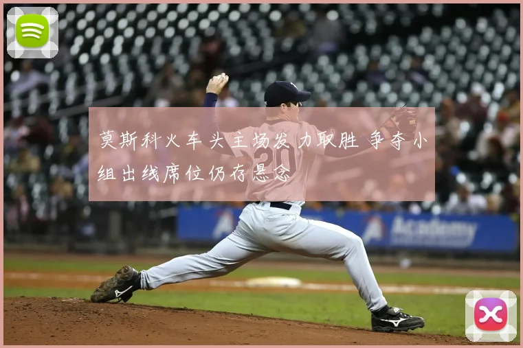 莫斯科火车头主场发力取胜 争夺小组出线席位仍存悬念