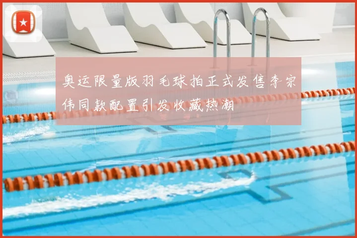 奥运限量版羽毛球拍正式发售李宗伟同款配置引发收藏热潮
