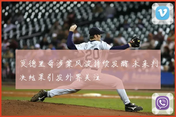 莫德里奇涉案风波持续发酵 未来判决结果引发外界关注