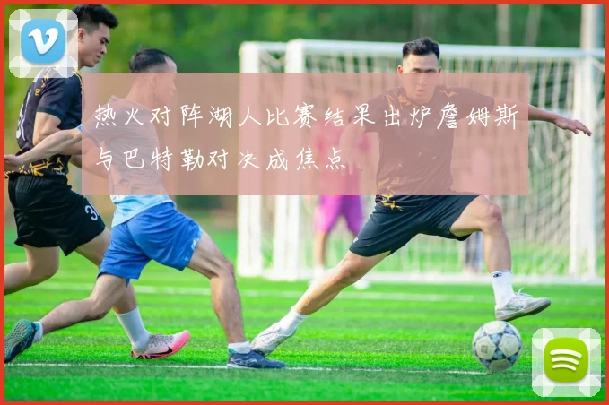 热火对阵湖人比赛结果出炉詹姆斯与巴特勒对决成焦点
