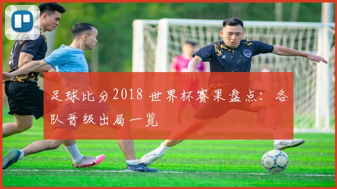 足球比分2018 世界杯赛果盘点：各队晋级出局一览