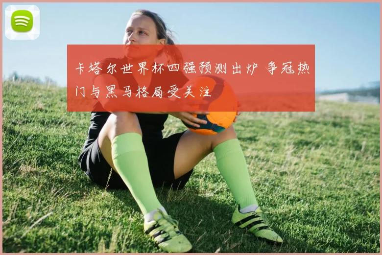卡塔尔世界杯四强预测出炉 争冠热门与黑马格局受关注